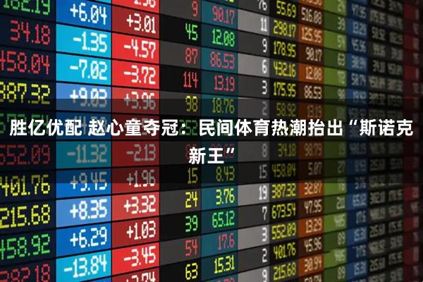 胜亿优配 赵心童夺冠：民间体育热潮抬出“斯诺克新王”