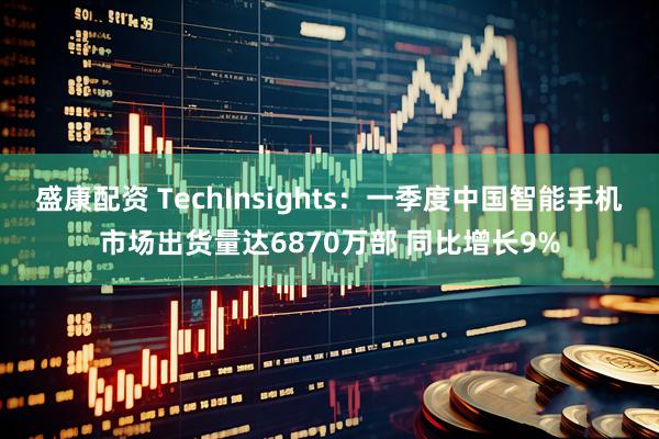 盛康配资 TechInsights：一季度中国智能手机市场出货量达6870万部 同比增长9%