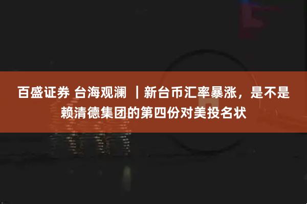 百盛证券 台海观澜 ｜新台币汇率暴涨，是不是赖清德集团的第四份对美投名状