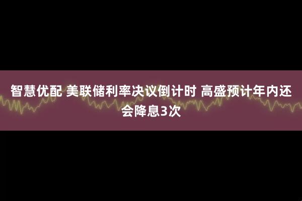 智慧优配 美联储利率决议倒计时 高盛预计年内还会降息3次