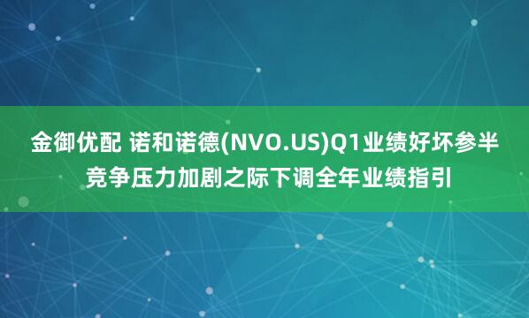 金御优配 诺和诺德(NVO.US)Q1业绩好坏参半 竞争压力加剧之际下调全年业绩指引