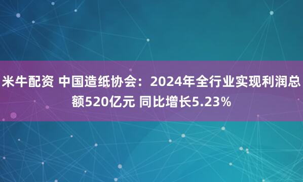 米牛配资 中国造纸协会：2024年全行业实现利润总额520亿元 同比增长5.23%