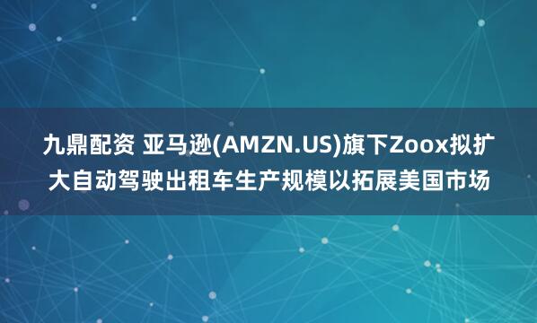九鼎配资 亚马逊(AMZN.US)旗下Zoox拟扩大自动驾驶出租车生产规模以拓展美国市场