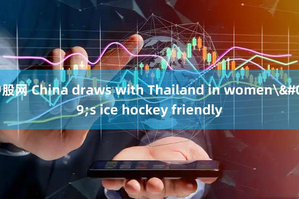 中股网 China draws with Thailand in women's ice hockey friendly