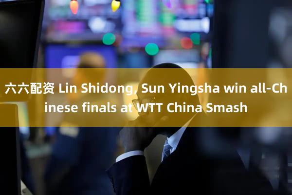 六六配资 Lin Shidong, Sun Yingsha win all-Chinese finals at WTT China Smash