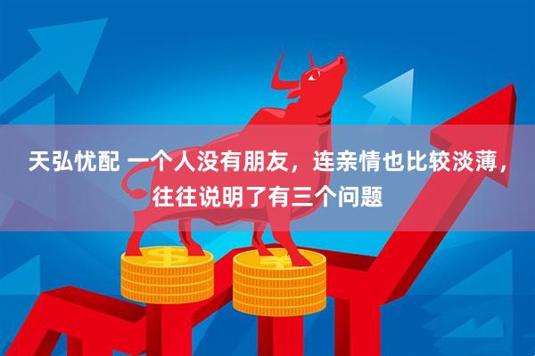 天弘忧配 一个人没有朋友，连亲情也比较淡薄，往往说明了有三个问题