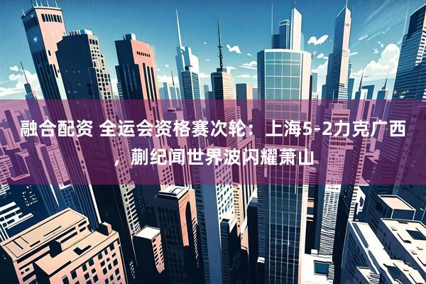 融合配资 全运会资格赛次轮：上海5-2力克广西，蒯纪闻世界波闪耀萧山
