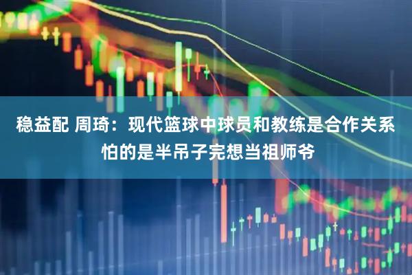 稳益配 周琦：现代篮球中球员和教练是合作关系 怕的是半吊子完想当祖师爷