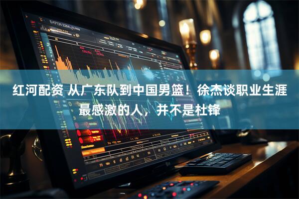 红河配资 从广东队到中国男篮！徐杰谈职业生涯最感激的人，并不是杜锋