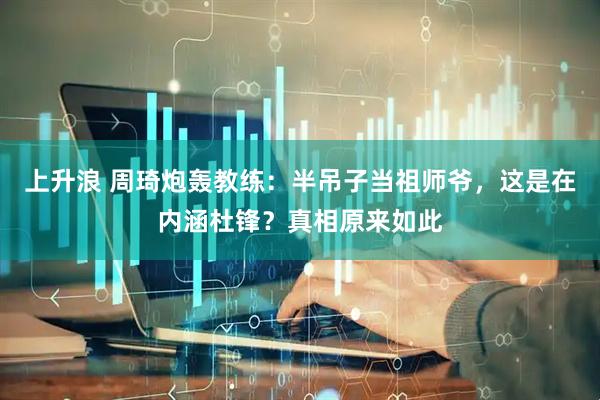 上升浪 周琦炮轰教练：半吊子当祖师爷，这是在内涵杜锋？真相原来如此