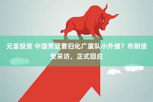 元富投资 中国男篮要归化广厦队小外援？布朗接受采访，正式回应