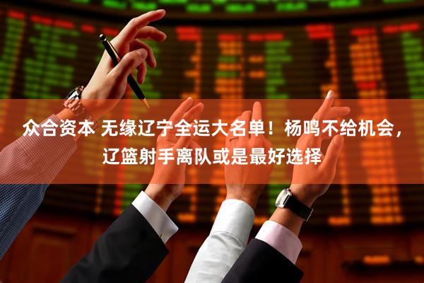 众合资本 无缘辽宁全运大名单！杨鸣不给机会，辽篮射手离队或是最好选择