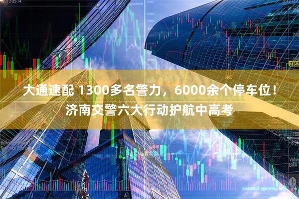 大通速配 1300多名警力，6000余个停车位！济南交警六大行动护航中高考