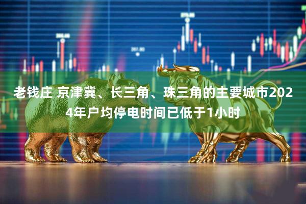 老钱庄 京津冀、长三角、珠三角的主要城市2024年户均停电时间已低于1小时