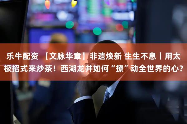 乐牛配资 【文脉华章】非遗焕新 生生不息丨用太极招式来炒茶！西湖龙井如何“撩”动全世界的心？