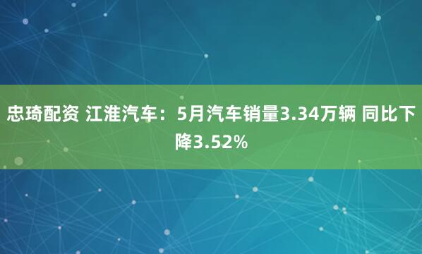忠琦配资 江淮汽车：5月汽车销量3.34万辆 同比下降3.52%