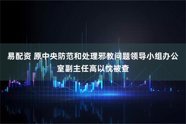 易配资 原中央防范和处理邪教问题领导小组办公室副主任高以忱被查