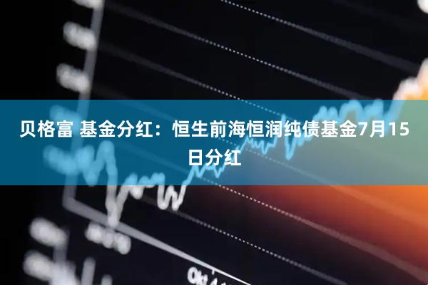 贝格富 基金分红：恒生前海恒润纯债基金7月15日分红