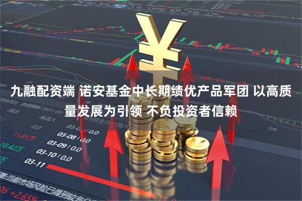 九融配资端 诺安基金中长期绩优产品军团 以高质量发展为引领 不负投资者信赖