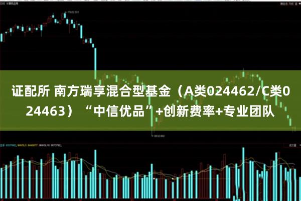 证配所 南方瑞享混合型基金（A类024462/C类024463） “中信优品”+创新费率+专业团队