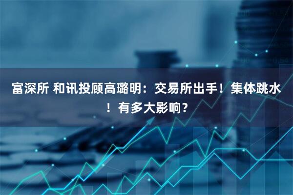 富深所 和讯投顾高璐明：交易所出手！集体跳水！有多大影响？