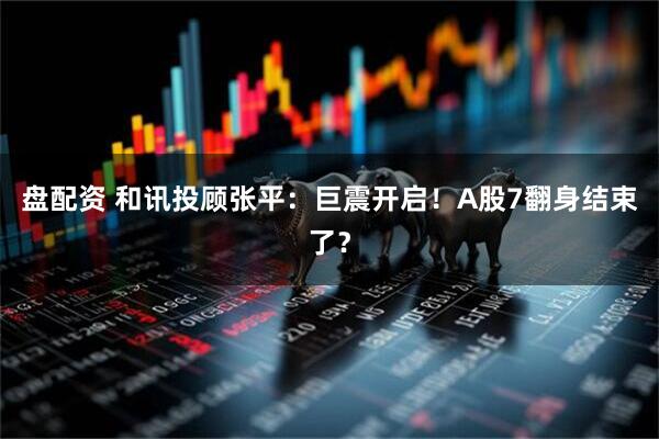 盘配资 和讯投顾张平：巨震开启！A股7翻身结束了？