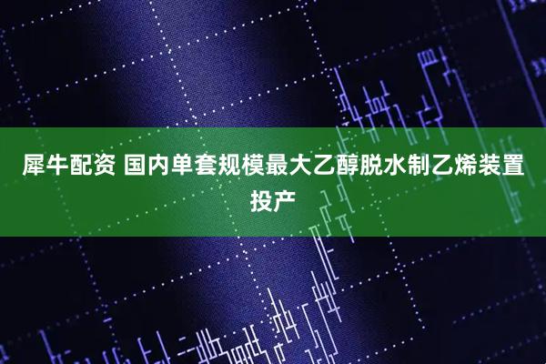 犀牛配资 国内单套规模最大乙醇脱水制乙烯装置投产