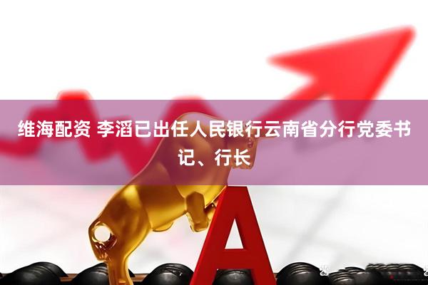 维海配资 李滔已出任人民银行云南省分行党委书记、行长