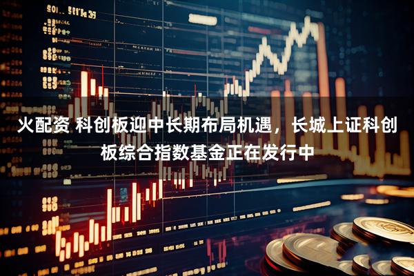 火配资 科创板迎中长期布局机遇，长城上证科创板综合指数基金正在发行中