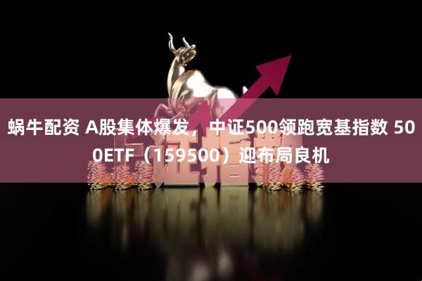 蜗牛配资 A股集体爆发，中证500领跑宽基指数 500ETF（159500）迎布局良机