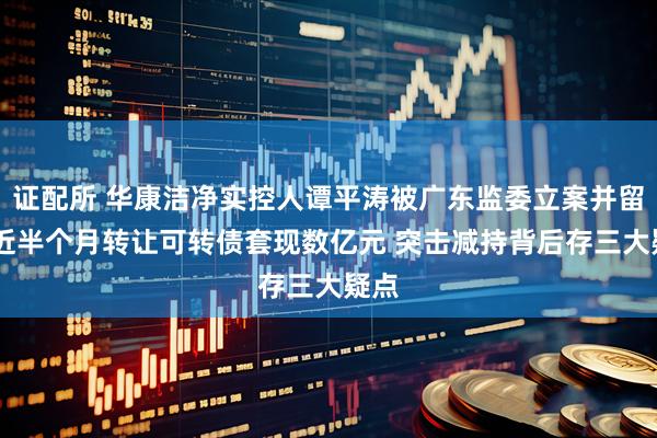 证配所 华康洁净实控人谭平涛被广东监委立案并留置 近半个月转让可转债套现数亿元 突击减持背后存三大疑点