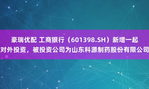 豪瑞优配 工商银行（601398.SH）新增一起对外投资，被投资公司为山东科源制药股份有限公司