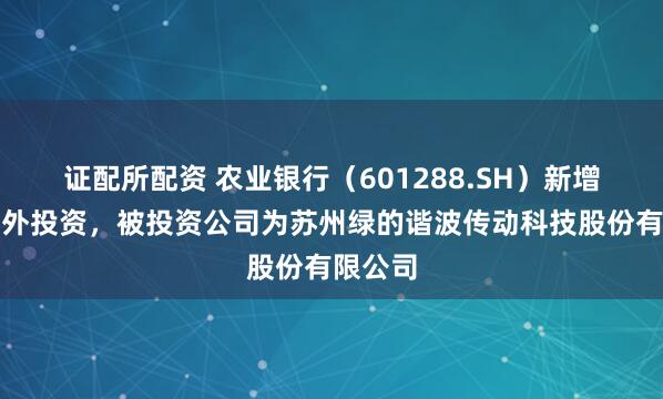 证配所配资 农业银行（601288.SH）新增一起对外投资，被投资公司为苏州绿的谐波传动科技股份有限公司