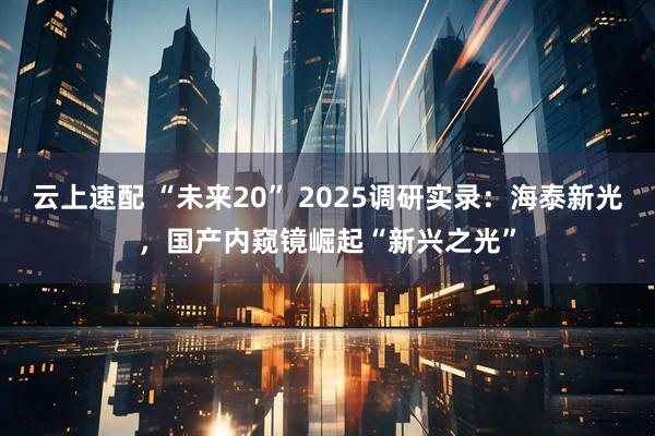 云上速配 “未来20” 2025调研实录：海泰新光，国产内窥镜崛起“新兴之光”