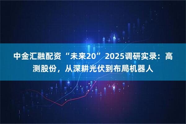 中金汇融配资 “未来20” 2025调研实录：高测股份，从深耕光伏到布局机器人