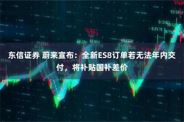 东信证券 蔚来宣布：全新ES8订单若无法年内交付，将补贴国补差价