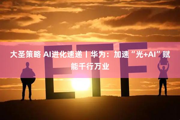 大圣策略 AI进化速递丨华为：加速“光+AI”赋能千行万业
