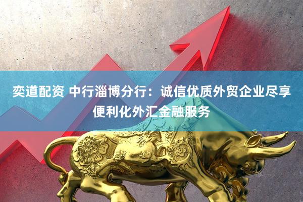 奕道配资 中行淄博分行：诚信优质外贸企业尽享便利化外汇金融服务