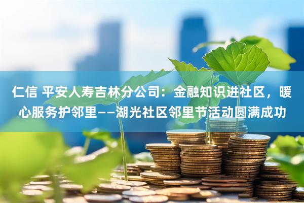 仁信 平安人寿吉林分公司：金融知识进社区，暖心服务护邻里——湖光社区邻里节活动圆满成功