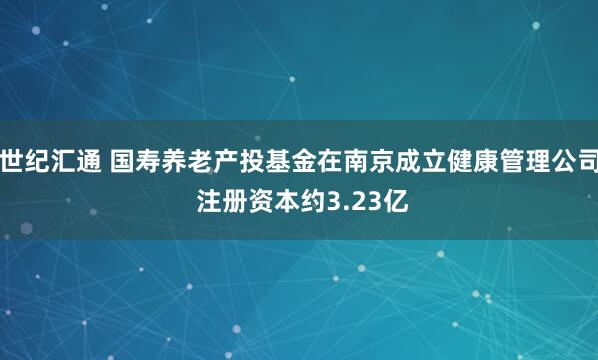 世纪汇通 国寿养老产投基金在南京成立健康管理公司 注册资本约3.23亿