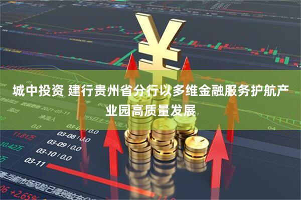 城中投资 建行贵州省分行以多维金融服务护航产业园高质量发展