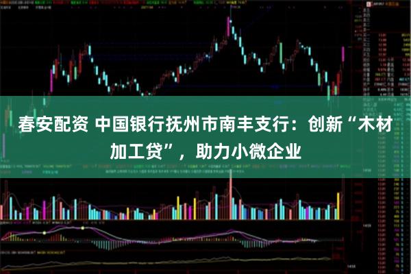 春安配资 中国银行抚州市南丰支行：创新“木材加工贷”，助力小微企业
