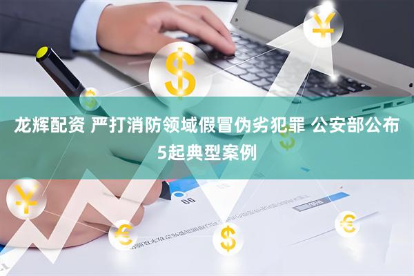 龙辉配资 严打消防领域假冒伪劣犯罪 公安部公布5起典型案例