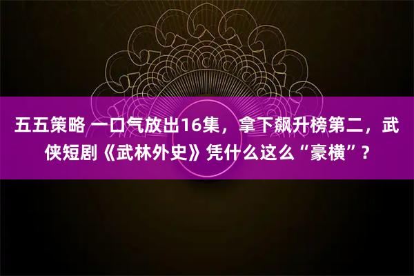 五五策略 一口气放出16集，拿下飙升榜第二，武侠短剧《武林外史》凭什么这么“豪横”？