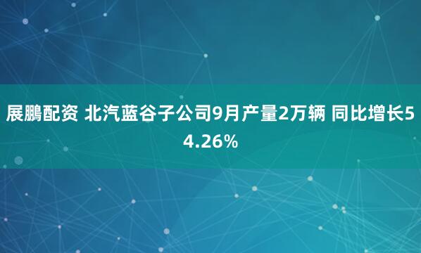 展鵬配资 北汽蓝谷子公司9月产量2万辆 同比增长54.26%