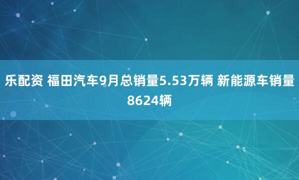 乐配资 福田汽车9月总销量5.53万辆 新能源车销量8624辆