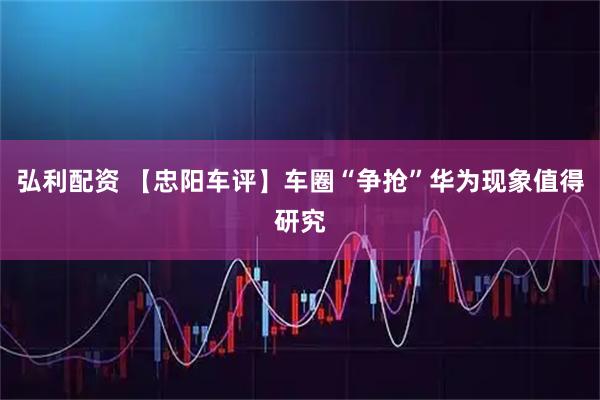 弘利配资 【忠阳车评】车圈“争抢”华为现象值得研究