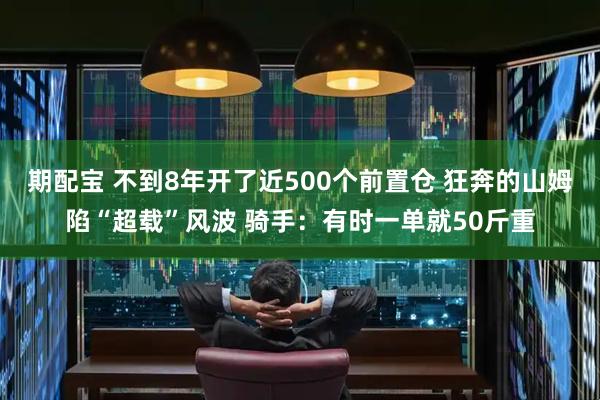 期配宝 不到8年开了近500个前置仓 狂奔的山姆陷“超载”风波 骑手：有时一单就50斤重