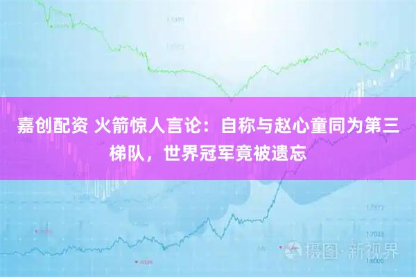 嘉创配资 火箭惊人言论：自称与赵心童同为第三梯队，世界冠军竟被遗忘