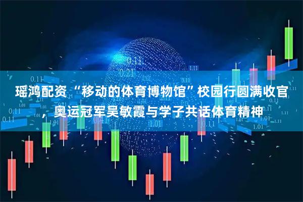 瑶鸿配资 “移动的体育博物馆”校园行圆满收官，奥运冠军吴敏霞与学子共话体育精神